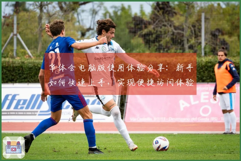 华体会电脑版使用体验分享：新手如何快速上手，实现便捷访问体验