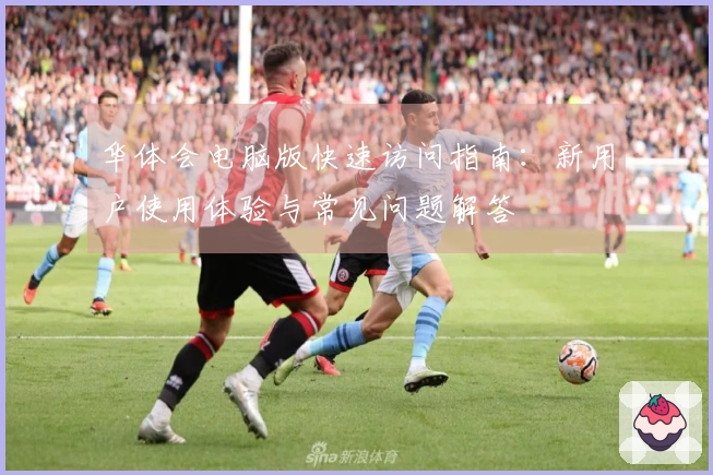 华体会电脑版快速访问指南：新用户使用体验与常见问题解答