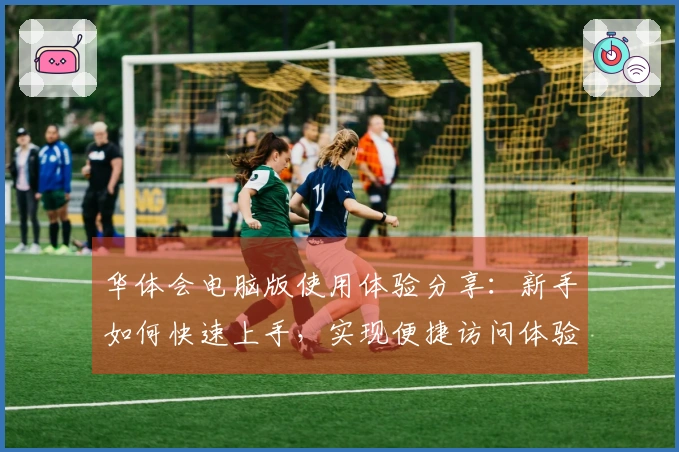 华体会电脑版使用体验分享：新手如何快速上手，实现便捷访问体验